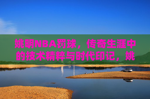 姚明NBA罚球,传奇生涯中的技术精粹与时代印记,姚明NBA罚球,传奇生涯的技术精粹与时代印记