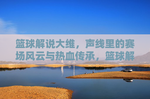 篮球解说大维，声线里的赛场风云与热血传承，篮球解说大维，声线里的赛场风云与热血传承