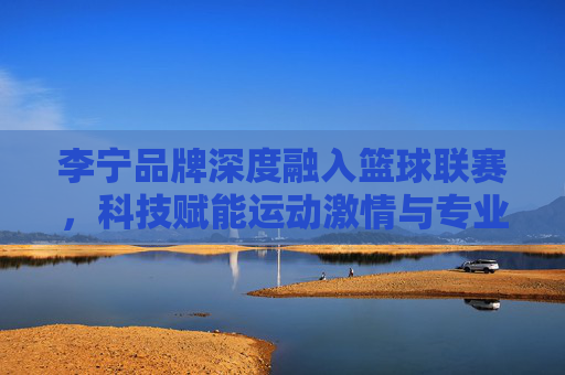 李宁品牌深度融入篮球联赛,科技赋能运动激情与专业精神,李宁深度融入篮球联赛,科技赋能运动激情与专业精神