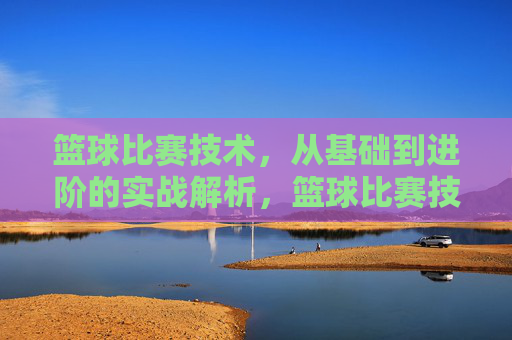 篮球比赛技术，从基础到进阶的实战解析，篮球比赛技术，从基础到进阶的实战解析