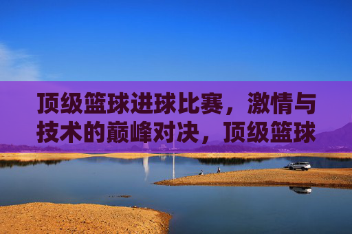 顶级篮球进球比赛，激情与技术的巅峰对决，顶级篮球进球比赛，激情与技术的巅峰对决
