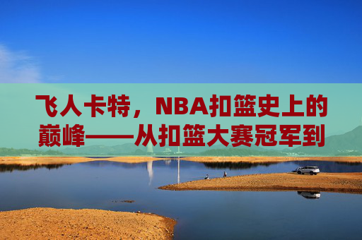 飞人卡特,NBA扣篮史上的巅峰——从扣篮大赛冠军到职业生涯的扣篮传奇,飞人卡特,NBA扣篮史上的巅峰——从扣篮大赛冠军到职业生涯的扣篮传奇