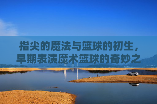 指尖的魔法与篮球的初生,早期表演魔术篮球的奇妙之旅,指尖的魔法与篮球初生,早期表演魔术篮球的奇妙之旅