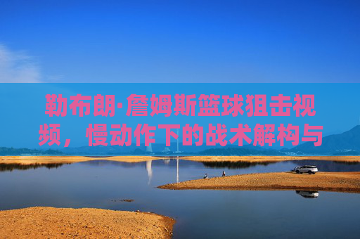 勒布朗·詹姆斯篮球狙击视频,慢动作下的战术解构与个人魅力展现,勒布朗·詹姆斯篮球狙击,慢动作下的战术解构与个人魅力展现