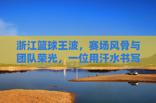 浙江篮球王波,赛场风骨与团队荣光,一位用汗水书写篮球传奇的领军人物,浙江篮球王波,赛场风骨与团队荣光,一位用汗水书写篮球传奇的领军人物