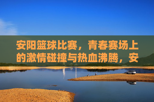 安阳篮球比赛，青春赛场上的激情碰撞与热血沸腾，安阳篮球比赛，青春赛场上的激情碰撞与热血沸腾