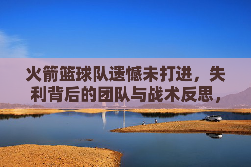火箭篮球队遗憾未打进,失利背后的团队与战术反思,火箭篮球队遗憾失利未进决赛,团队协作与战术层面的反思
