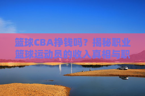 篮球CBA挣钱吗?揭秘职业篮球运动员的收入真相与职业发展路径,篮球CBA挣钱吗?揭秘职业篮球运动员的收入真相与职业发展路径