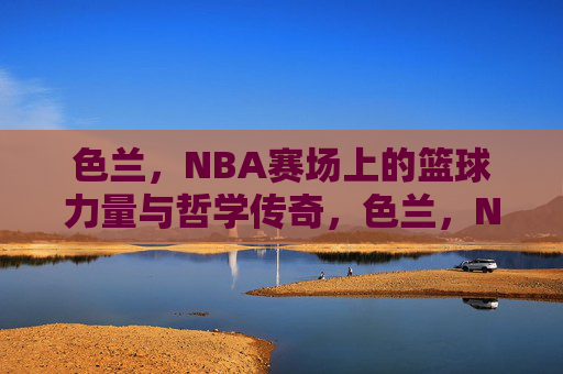 色兰,NBA赛场上的篮球力量与哲学传奇,色兰,NBA赛场上的篮球力量与哲学传奇