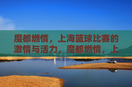 魔都燃情,上海篮球比赛的激情与活力,魔都燃情,上海篮球比赛的激情与活力