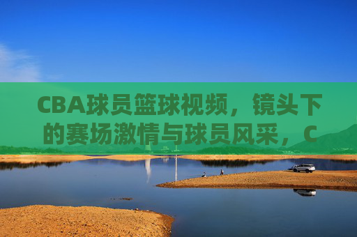 CBA球员篮球视频,镜头下的赛场激情与球员风采,CBA球员篮球视频,赛场激情与风采的镜头定格