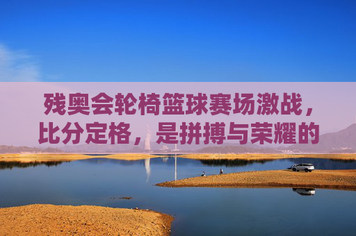 残奥会轮椅篮球赛场激战，比分定格，是拼搏与荣耀的注脚，残奥会轮椅篮球激战，拼搏与荣耀的赛场注脚
