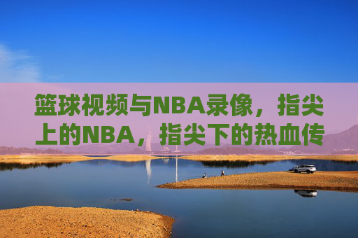 篮球视频与NBA录像，指尖上的NBA，指尖下的热血传承，指尖上的NBA，篮球视频与热血传承的NBA影像