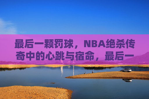最后一颗罚球,NBA绝杀传奇中的心跳与宿命,最后一颗罚球,NBA绝杀传奇中的心跳与宿命