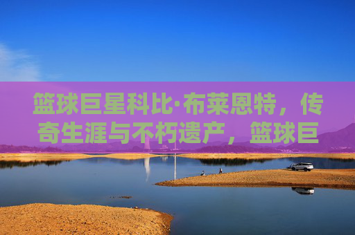 篮球巨星科比·布莱恩特，传奇生涯与不朽遗产，篮球巨星科比·布莱恩特，传奇生涯与不朽遗产