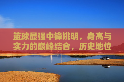 篮球最强中锋姚明,身高与实力的巅峰结合,历史地位的永恒象征,篮球史上最强中锋,姚明,身高与实力的巅峰结合,历史地位的永恒象征