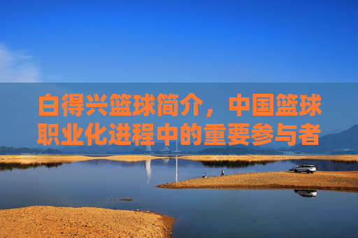白得兴篮球简介,中国篮球职业化进程中的重要参与者与教练代表,白得兴,中国篮球职业化进程中的重要参与者与教练代表