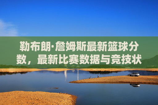 勒布朗·詹姆斯最新篮球分数，最新比赛数据与竞技状态深度解析，勒布朗·詹姆斯最新篮球数据与竞技状态深度解析