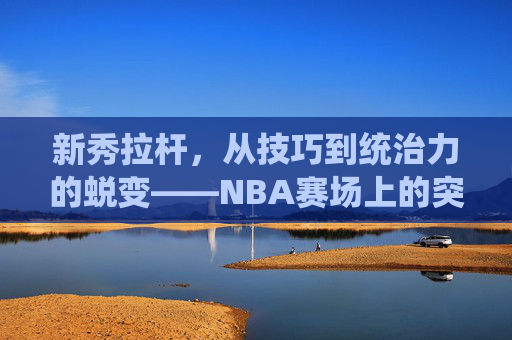 新秀拉杆，从技巧到统治力的蜕变——NBA赛场上的突破得分利器与成长必修课，新秀拉杆，从技巧到统治力的蜕变——NBA赛场上的突破得分利器与成长必修课