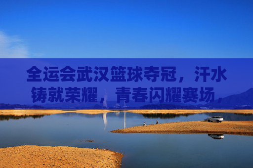 全运会武汉篮球夺冠，汗水铸就荣耀，青春闪耀赛场，全运会武汉篮球夺冠，汗水铸就荣耀，青春闪耀赛场