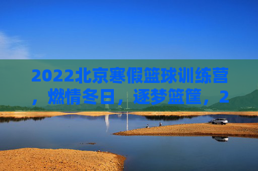 2022北京寒假篮球训练营,燃情冬日,逐梦篮筐,2022北京寒假篮球训练营,燃情冬日,逐梦篮筐