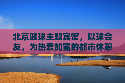 北京篮球主题宾馆,以球会友,为热爱加冕的都市休憩地,北京篮球主题宾馆,以球会友,为热爱加冕的都市休憩地