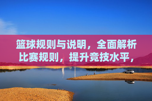篮球规则与说明，全面解析比赛规则，提升竞技水平，篮球规则全面解析，系统掌握比赛规则，提升竞技水平