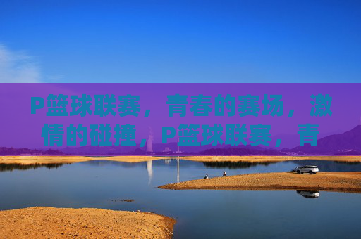 P篮球联赛，青春的赛场，激情的碰撞，P篮球联赛，青春赛场激情碰撞