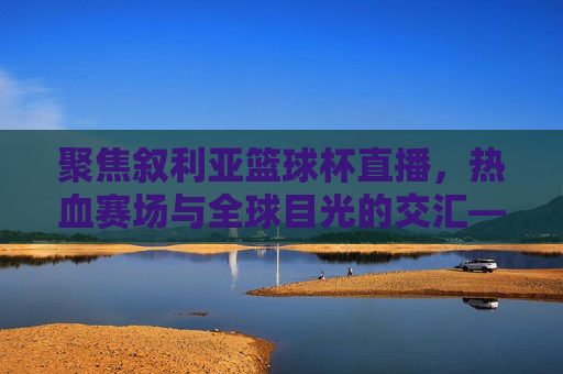 聚焦叙利亚篮球杯直播，热血赛场与全球目光的交汇——全球球迷共赴篮球盛宴，聚焦叙利亚篮球杯直播，热血赛场与全球目光交汇，全球球迷共赴篮球盛宴