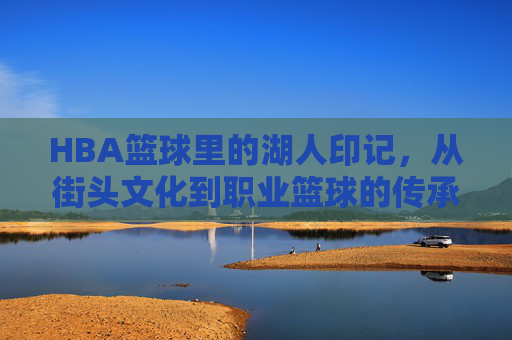 HBA篮球里的湖人印记,从街头文化到职业篮球的传承与荣耀,HBA篮球里的湖人印记,从街头文化到职业篮球的传承与荣耀
