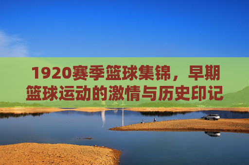 1920赛季篮球集锦，早期篮球运动的激情与历史印记，1920赛季篮球集锦，早期篮球运动的激情与历史印记