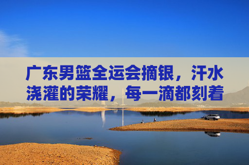 广东男篮全运会摘银,汗水浇灌的荣耀,每一滴都刻着拼搏的印记,广东男篮全运会摘银,汗水浇灌的荣耀,每一滴都刻着拼搏的印记