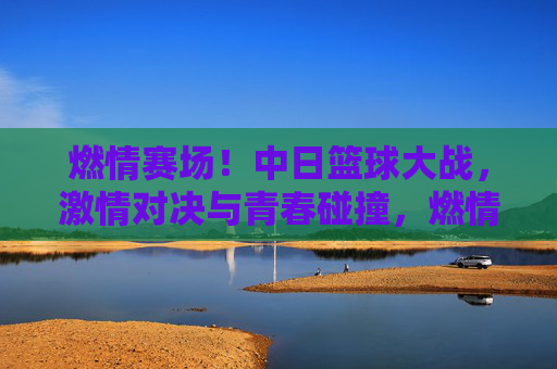 燃情赛场！中日篮球大战，激情对决与青春碰撞，燃情赛场！中日篮球大战，激情对决与青春碰撞