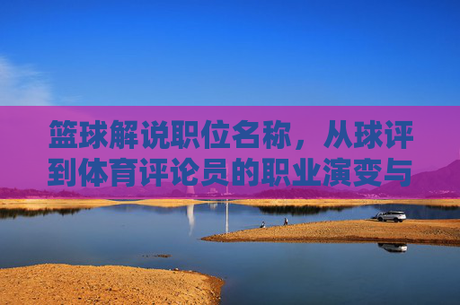 篮球解说职位名称，从球评到体育评论员的职业演变与核心价值，篮球解说，从球评到体育评论员的职业演变与核心价值
