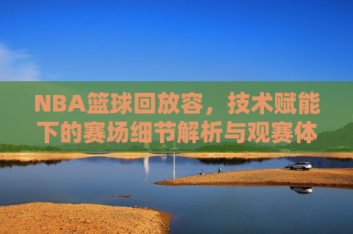 NBA篮球回放容,技术赋能下的赛场细节解析与观赛体验升级,技术赋能下的NBA篮球回放,赛场细节解析与观赛体验升级
