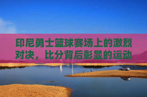 印尼勇士篮球赛场上的激烈对决，比分背后彰显的运动精神与团队力量，印尼勇士篮球赛场激烈对决，运动精神与团队力量的彰显