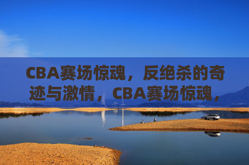 CBA赛场惊魂，反绝杀的奇迹与激情，CBA赛场惊魂，反绝杀的奇迹与激情