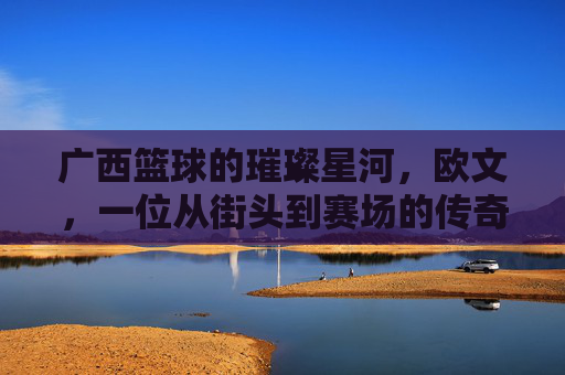 广西篮球的璀璨星河，欧文，一位从街头到赛场的传奇高手，广西篮球的璀璨星河，欧文，一位从街头到赛场的传奇高手