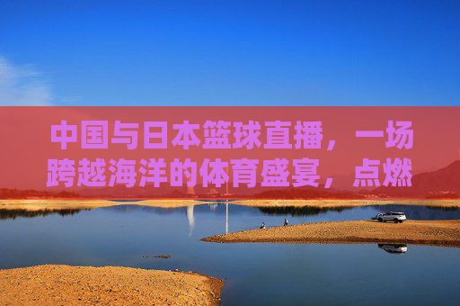 中国与日本篮球直播，一场跨越海洋的体育盛宴，点燃跨文化体育热情，中日篮球直播，一场跨越海洋的体育盛宴，点燃跨文化体育热情