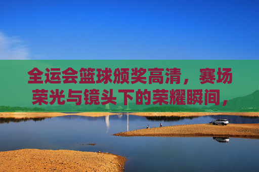 全运会篮球颁奖高清，赛场荣光与镜头下的荣耀瞬间，全运会篮球颁奖高清，赛场荣光与镜头下的荣耀瞬间