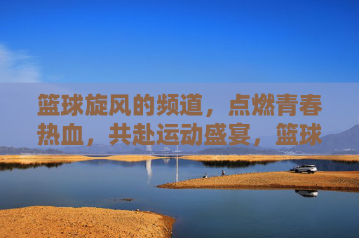 篮球旋风的频道,点燃青春热血,共赴运动盛宴,篮球旋风的频道,点燃青春热血,共赴运动盛宴