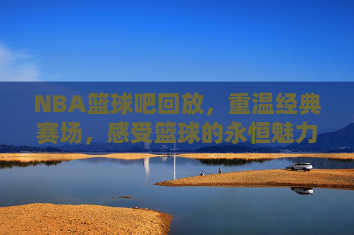 NBA篮球吧回放,重温经典赛场,感受篮球的永恒魅力,NBA篮球吧经典回放,重温赛场传奇,感受篮球永恒魅力