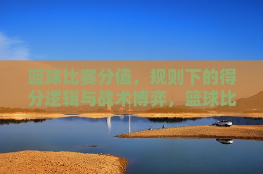 篮球比赛分值，规则下的得分逻辑与战术博弈，篮球比赛分值规则下的得分逻辑与战术博弈