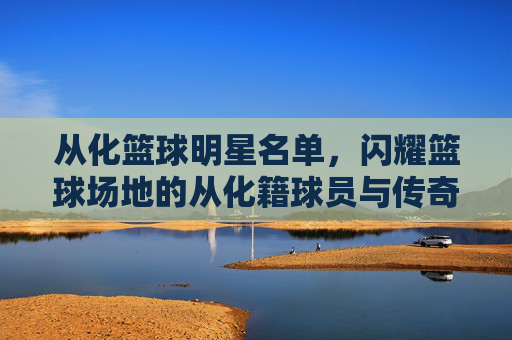从化篮球明星名单,闪耀篮球场地的从化籍球员与传奇人物,从化篮球明星名单,闪耀篮球场地的从化籍球员与传奇人物