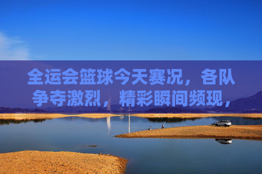 全运会篮球今天赛况,各队争夺激烈,精彩瞬间频现,全运会篮球赛今日赛况,激烈争夺与精彩瞬间频现