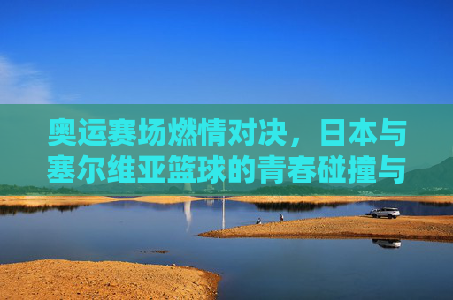奥运赛场燃情对决,日本与塞尔维亚篮球的青春碰撞与荣耀传承