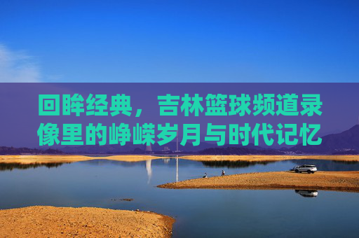 回眸经典，吉林篮球频道录像里的峥嵘岁月与时代记忆，回眸经典，吉林篮球频道录像里的峥嵘岁月与时代记忆