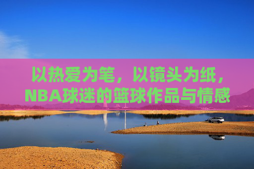 以热爱为笔，以镜头为纸，NBA球迷的篮球作品与情感共鸣，以热爱为笔，以镜头为纸，NBA球迷的篮球作品与情感共鸣