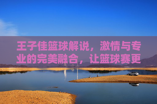王子佳篮球解说，激情与专业的完美融合，让篮球赛更添精彩，王子佳篮球解说，激情与专业的完美融合，让篮球赛更添精彩
