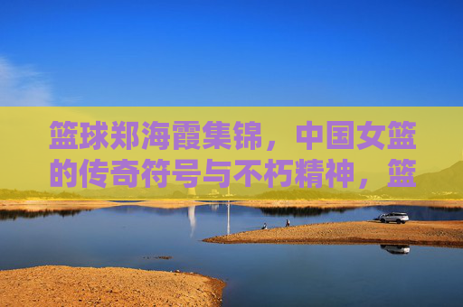 篮球郑海霞集锦，中国女篮的传奇符号与不朽精神，篮球郑海霞集锦，中国女篮的传奇符号与不朽精神